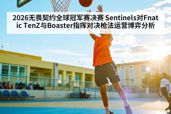 2026无畏契约全球冠军赛决赛 Sentinels对Fnatic TenZ与Boaster指挥对决枪法运营博弈分析