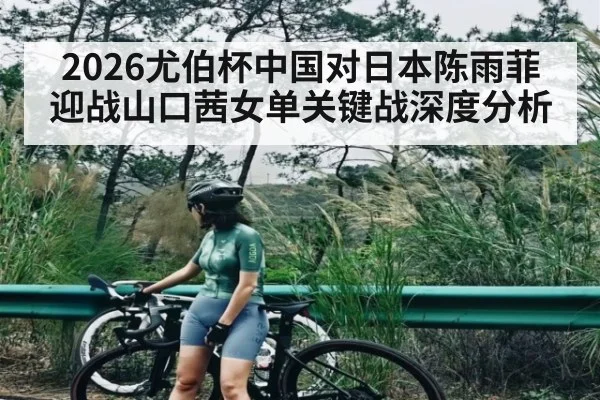 2026尤伯杯中国对日本陈雨菲迎战山口茜女单关键战深度分析