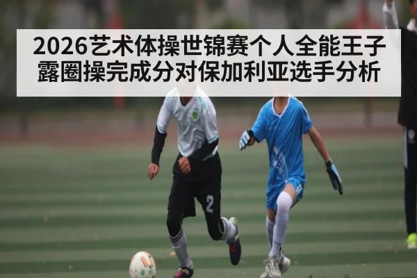 2026艺术体操世锦赛个人全能王子露圈操完成分对保加利亚选手分析